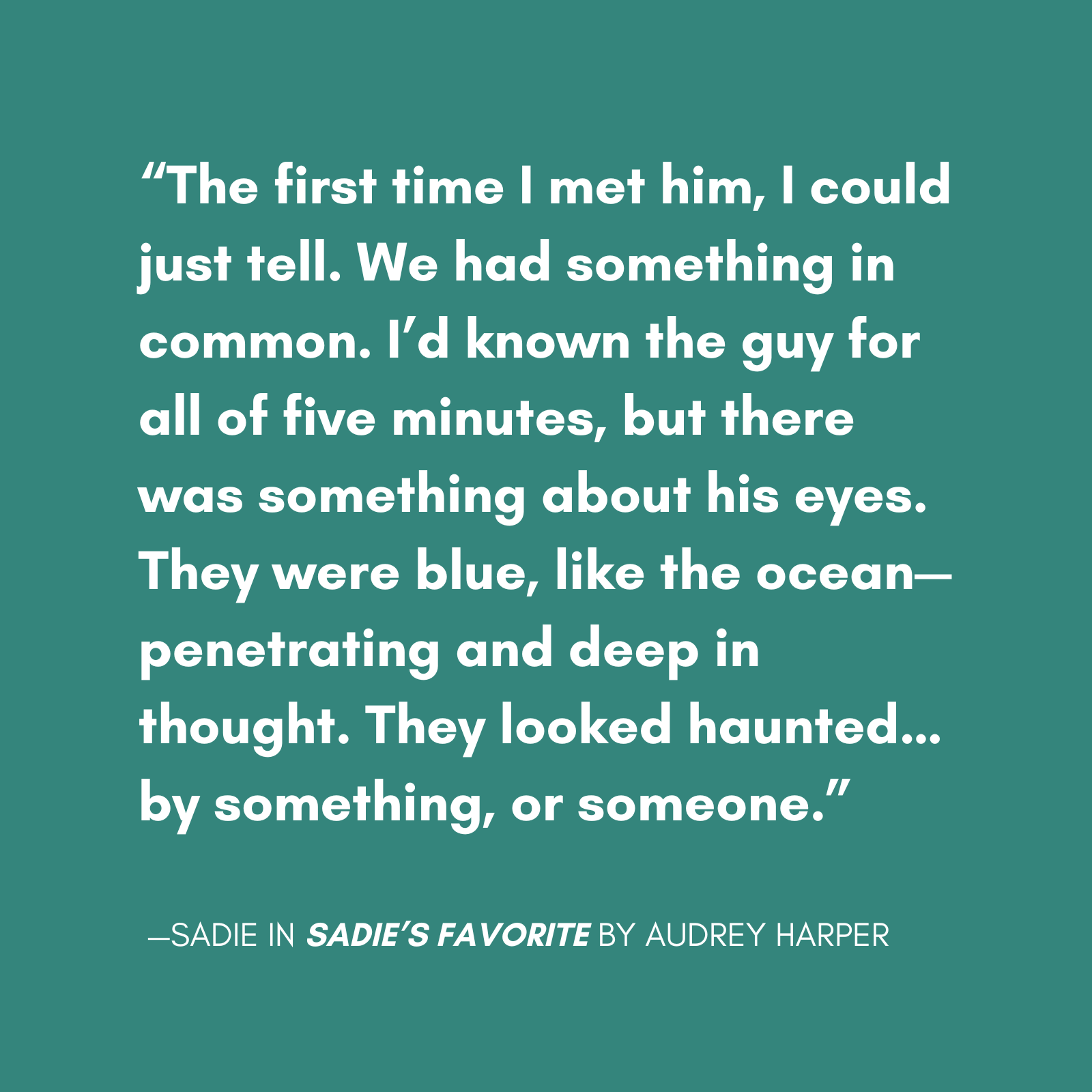 "The first time I met him, I could just tell. We had something in common. I’d known the guy for all of five minutes, but there was something about his eyes. They were blue, like the ocean—penetrating and deep in thought. They looked haunted…by something, or someone." quote from sadie from sadies favorite the new novel from sarah rose, featuring a main character with bpd escaping a relationship with a narcissist.