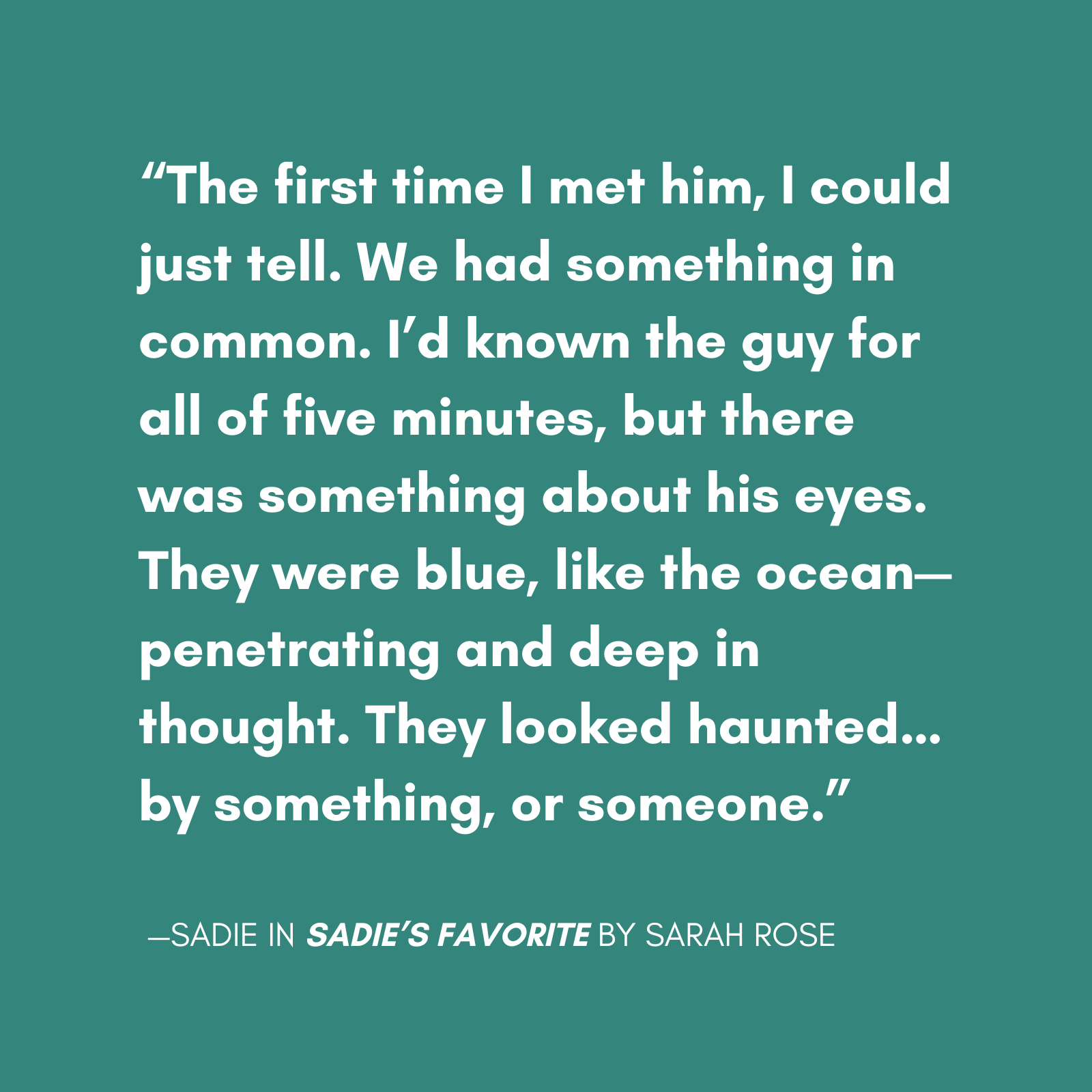 "The first time I met him, I could just tell. We had something in common. I’d known the guy for all of five minutes, but there was something about his eyes. They were blue, like the ocean—penetrating and deep in thought. They looked haunted…by something, or someone." quote from sadie from sadies favorite the new novel from sarah rose, featuring a main character with bpd escaping a relationship with a narcissist.